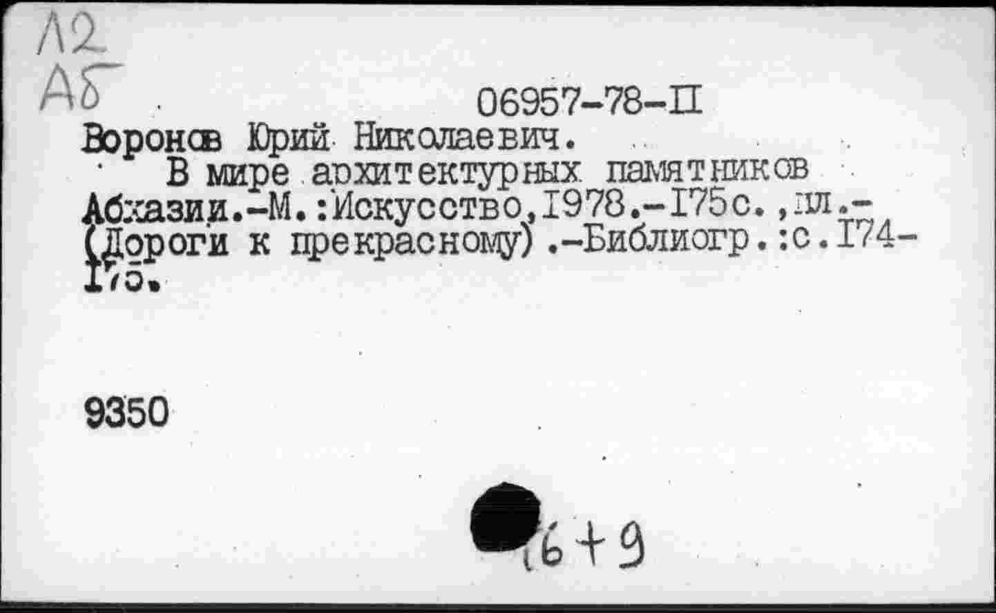 ﻿А 2.
AS"	06957-78-П
Воронсв Юрий Николаевич.
В мире архитектурных. памятников Абхазии.-М. /Искусство, 1978.-175с. ,эд.— (Дороги к црекрасному) .-Библиогр. :с.174 1/5.
9350
